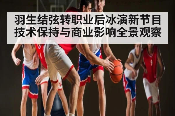 羽生结弦转职业后冰演新节目技术保持与商业影响全景观察